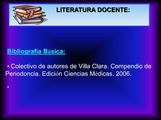 LITERATURA DOCENTE:
Bibliografía Básica:
• Colectivo de autores de Villa Clara. Compendio de
Periodoncia. Edición Ciencias Médicas. 2006.
•
 