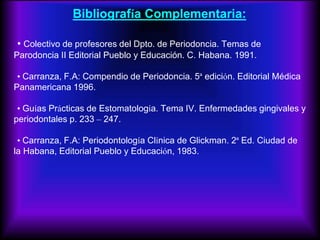 Bibliografía Complementaria:
• Colectivo de profesores del Dpto. de Periodoncia. Temas de
Parodoncia II Editorial Pueblo y Educación. C. Habana. 1991.
• Carranza, F.A: Compendio de Periodoncia. 5ª edición. Editorial Médica
Panamericana 1996.
• Guías Prácticas de Estomatología. Tema IV. Enfermedades gingivales y
periodontales p. 233 – 247.
• Carranza, F.A: Periodontología Clínica de Glickman. 2ª Ed. Ciudad de
la Habana, Editorial Pueblo y Educación, 1983.
 