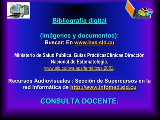 Bibliografía digital
(imágenes y documentos):
Buscar: En www.bvs.sld.cu
Ministerio de Salud Pública. Guías PrácticasClínicas.Dirección
Nacional de Estomatología.
www.sld.cu/bvs/aps/temáticas,2002.
Recursos Audiovisuales : Sección de Supercursos en la
red informática de http://www.infomed.sld.cu
CONSULTA DOCENTE.
 