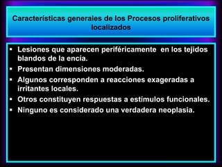 Características generales de los Procesos proliferativos
localizados
 Lesiones que aparecen periféricamente en los tejidos
blandos de la encía.
 Presentan dimensiones moderadas.
 Algunos corresponden a reacciones exageradas a
irritantes locales.
 Otros constituyen respuestas a estímulos funcionales.
 Ninguno es considerado una verdadera neoplasia.
 
