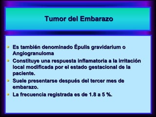 Tumor del Embarazo
 Es también denominado Épulis gravidarium o
Angiogranuloma
 Constituye una respuesta inflamatoria a la irritación
local modificada por el estado gestacional de la
paciente.
 Suele presentarse después del tercer mes de
embarazo.
 La frecuencia registrada es de 1.8 a 5 %.
 
