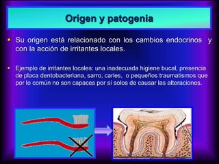 Origen y patogenia
 Su origen está relacionado con los cambios endocrinos y
con la acción de irritantes locales.
 Ejemplo de irritantes locales: una inadecuada higiene bucal, presencia
de placa dentobacteriana, sarro, caries, o pequeños traumatismos que
por lo común no son capaces por sí solos de causar las alteraciones.
 