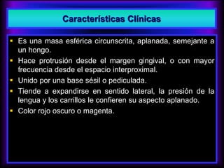  Es una masa esférica circunscrita, aplanada, semejante a
un hongo.
 Hace protrusión desde el margen gingival, o con mayor
frecuencia desde el espacio interproximal.
 Unido por una base sésil o pediculada.
 Tiende a expandirse en sentido lateral, la presión de la
lengua y los carrillos le confieren su aspecto aplanado.
 Color rojo oscuro o magenta.
Características Clínicas
 