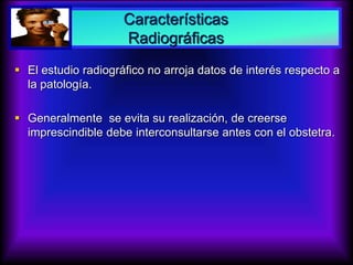 Características
Radiográficas
 El estudio radiográfico no arroja datos de interés respecto a
la patología.
 Generalmente se evita su realización, de creerse
imprescindible debe interconsultarse antes con el obstetra.
 
