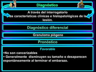 A través del interrogatorio
las características clínicas e histopatológicas de la
lesión.
Diagnóstico diferencial
Favorable
No son cancerizables
 Generalmente disminuyen su tamaño o desaparecen
espontáneamente al terminar el embarazo.
Granuloma piógeno
Pronóstico
 