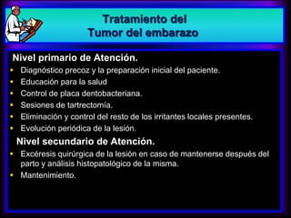 Nivel primario de Atención.
 Diagnóstico precoz y la preparación inicial del paciente.
 Educación para la salud
 Control de placa dentobacteriana.
 Sesiones de tartrectomía.
 Eliminación y control del resto de los irritantes locales presentes.
 Evolución periódica de la lesión.
Nivel secundario de Atención.
 Excéresis quirúrgica de la lesión en caso de mantenerse después del
parto y análisis histopatológico de la misma.
 Mantenimiento.
Tratamiento del
Tumor del embarazo
 