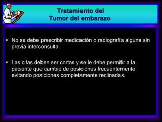  No se debe prescribir medicación o radiografía alguna sin
previa interconsulta.
 Las citas deben ser cortas y se le debe permitir a la
paciente que cambie de posiciones frecuentemente
evitando posiciones completamente reclinadas.
Tratamiento del
Tumor del embarazo
 