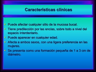 Características clínicas
 Puede afectar cualquier sitio de la mucosa bucal.
 Tiene predilección por las encías, sobre todo a nivel del
espacio interdentario.
 Puede aparecer en cualquier edad.
 Afecta a ambos sexos, con una ligera preferencia en las
mujeres.
 Se presenta como una formación pequeña de 1 a 3 cm de
diámetro.
 
