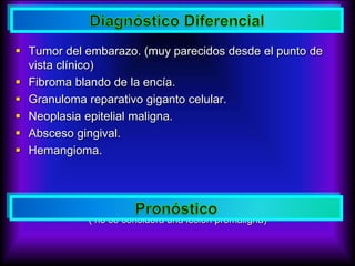  Tumor del embarazo. (muy parecidos desde el punto de
vista clínico)
 Fibroma blando de la encía.
 Granuloma reparativo giganto celular.
 Neoplasia epitelial maligna.
 Absceso gingival.
 Hemangioma.
 Favorable
( no se considera una lesión premaligna)
 