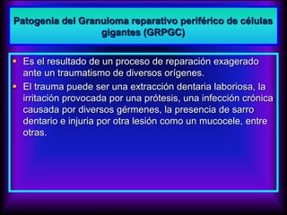 Patogenia del Granuloma reparativo periférico de células
gigantes (GRPGC)
 Es el resultado de un proceso de reparación exagerado
ante un traumatismo de diversos orígenes.
 El trauma puede ser una extracción dentaria laboriosa, la
irritación provocada por una prótesis, una infección crónica
causada por diversos gérmenes, la presencia de sarro
dentario e injuria por otra lesión como un mucocele, entre
otras.
 