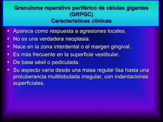 Granuloma reparativo periférico de células gigantes
(GRPGC)
Características clínicas
 Aparece como respuesta a agresiones locales.
 No es una verdadera neoplasia.
 Nace en la zona interdental o el margen gingival.
 Es más frecuente en la superficie vestibular.
 De base sésil o pediculada.
 Su aspecto varía desde una masa regular lisa hasta una
protuberancia multilobulada irregular, con indentaciones
superficiales.
 