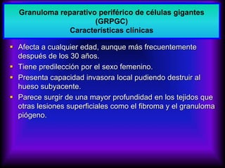  Afecta a cualquier edad, aunque más frecuentemente
después de los 30 años.
 Tiene predilección por el sexo femenino.
 Presenta capacidad invasora local pudiendo destruir al
hueso subyacente.
 Parece surgir de una mayor profundidad en los tejidos que
otras lesiones superficiales como el fibroma y el granuloma
piógeno.
Granuloma reparativo periférico de células gigantes
(GRPGC)
Características clínicas
 