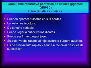 Granuloma reparativo periférico de células gigantes
(GRPGC)
 Pueden aparecer úlceras en sus bordes.
 La lesión es indolora.
 De tamaño variable.
 Puede llegar a cubrir varios dientes.
 Puede ser firme o esponjoso.
 Su color va del rosado al rojo oscuro o púrpura azulado.
 Es de crecimiento rápido y tiende a recidivar después de
su escisión.
Granuloma reparativo periférico de células gigantes
(GRPGC)
Características clínicas
 