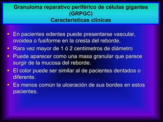  En pacientes edentes puede presentarse vascular,
ovoidea o fusiforme en la cresta del reborde.
 Rara vez mayor de 1 ó 2 centímetros de diámetro
 Puede aparecer como una masa granular que parece
surgir de la mucosa del reborde.
 El color puede ser similar al de pacientes dentados o
diferente.
 Es menos común la ulceración de sus bordes en estos
pacientes.
Granuloma reparativo periférico de células gigantes
(GRPGC)
Características clínicas
 