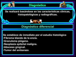 Se realizará basándose en las características clínicas,
histopatológicas y radiográficas.
.
Diagnóstico diferencial
Se establece de inmediato por el estudio histológico
•Fibroma blando de la encía.
•Granuloma piógeno.
•Neoplasia epitelial maligna.
•Absceso gingival.
•Tumor del embarazo.
 