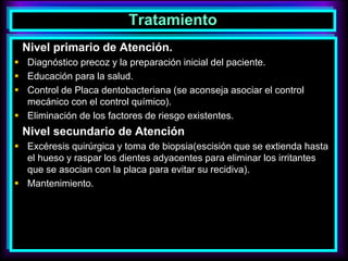 Tratamiento
Nivel primario de Atención.
 Diagnóstico precoz y la preparación inicial del paciente.
 Educación para la salud.
 Control de Placa dentobacteriana (se aconseja asociar el control
mecánico con el control químico).
 Eliminación de los factores de riesgo existentes.
Nivel secundario de Atención
 Excéresis quirúrgica y toma de biopsia(escisión que se extienda hasta
el hueso y raspar los dientes adyacentes para eliminar los irritantes
que se asocian con la placa para evitar su recidiva).
 Mantenimiento.
 