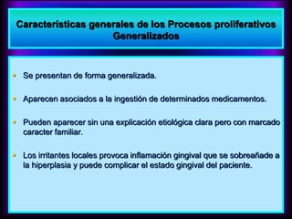 Características generales de los Procesos proliferativos
Generalizados
 Se presentan de forma generalizada.
 Aparecen asociados a la ingestión de determinados medicamentos.
 Pueden aparecer sin una explicación etiológica clara pero con marcado
caracter familiar.
 Los irritantes locales provoca inflamación gingival que se sobreañade a
la hiperplasia y puede complicar el estado gingival del paciente.
 