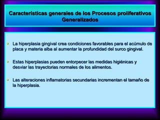  La hiperplasia gingival crea condiciones favorables para el acúmulo de
placa y materia alba al aumentar la profundidad del surco gingival.
 Estas hiperplasias pueden entorpecer las medidas higiénicas y
desviar las trayectorias normales de los alimentos.
 Las alteraciones inflamatorias secundarias incrementan el tamaño de
la hiperplasia.
Características generales de los Procesos proliferativos
Generalizados
 