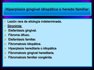  Lesión rara de etiología indeterminada.
 Sinonimia:
 Elefantiasis gingival.
 Fibroma difuso.
 Elefantiasis familiar.
 Fibromatosis idiopática.
 Hiperplasia hereditaria o idiopática
 Fibromatosis gingival hereditaria.
 Fibromatosis familiar congénita.
Hiperplasia gingival idiopática o heredo familiar
 