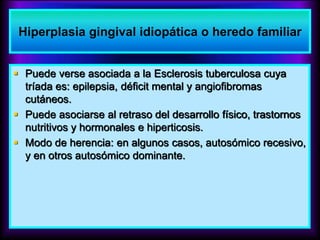  Puede verse asociada a la Esclerosis tuberculosa cuya
tríada es: epilepsia, déficit mental y angiofibromas
cutáneos.
 Puede asociarse al retraso del desarrollo físico, trastornos
nutritivos y hormonales e hiperticosis.
 Modo de herencia: en algunos casos, autosómico recesivo,
y en otros autosómico dominante.
Hiperplasia gingival idiopática o heredo familiar
 