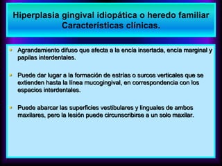  Agrandamiento difuso que afecta a la encía insertada, encía marginal y
papilas interdentales.
 Puede dar lugar a la formación de estrías o surcos verticales que se
extienden hasta la línea mucogingival, en correspondencia con los
espacios interdentales.
 Puede abarcar las superficies vestibulares y linguales de ambos
maxilares, pero la lesión puede circunscribirse a un solo maxilar.
Hiperplasia gingival idiopática o heredo familiar
Características clínicas.
 