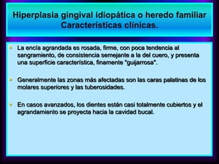  La encía agrandada es rosada, firme, con poca tendencia al
sangramiento, de consistencia semejante a la del cuero, y presenta
una superficie característica, finamente "guijarrosa".
 Generalmente las zonas más afectadas son las caras palatinas de los
molares superiores y las tuberosidades.
 En casos avanzados, los dientes están casi totalmente cubiertos y el
agrandamiento se proyecta hacia la cavidad bucal.
Hiperplasia gingival idiopática o heredo familiar
Características clínicas.
 