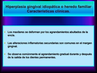  Los maxilares se deforman por los agrandamientos abultados de la
encía.
 Las alteraciones inflamatorias secundarias son comunes en el margen
gingival.
 Se observa comúnmente el agrandamiento gradual durante y después
de la salida de los dientes permanentes.
Hiperplasia gingival idiopática o heredo familiar
Características clínicas.
 