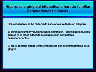  Ocasionalmente se ha observado asociado a la dentición temporal.
 El agrandamiento involuciona con la extracción, ello indicaría que los
dientes (o la placa adherida a ellos) pueden ser factores
desencadenantes.
 El brote dentario puede verse entorpecido por el engrosamiento de la
gíngiva.
Hiperplasia gingival idiopática o heredo familiar
Características clínicas.
 