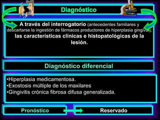 A través del interrogatorio (antecedentes familiares y
descartarse la ingestión de fármacos productores de hiperplasia gingival),
las características clínicas e histopatológicas de la
lesión.
Diagnóstico diferencial
•Hiperplasia medicamentosa.
•Exostosis múltiple de los maxilares
•Gingivitis crónica fibrosa difusa generalizada.
Pronóstico Reservado
 