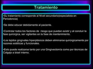 Tratamiento
•Su tratamiento corresponde al Nivel secundario(especialista en
Periodoncia)
•Se debe educar debidamente al paciente.
•Controlar todos los factores de riesgo que puedan existir y al concluir la
fase quirúrgica, ser vigilantes en la fase de mantenimiento.
•Los tejidos gingivales hiperplásicos deben eliminarse quirúrgicamente por
razones estéticas y funcionales.
•Esto puede realizarse tanto por una Gingivectomía como por técnicas de
Colgajo a bisel interno.
 