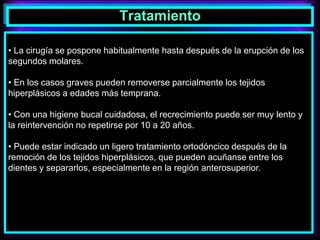 Tratamiento
• La cirugía se pospone habitualmente hasta después de la erupción de los
segundos molares.
• En los casos graves pueden removerse parcialmente los tejidos
hiperplásicos a edades más temprana.
• Con una higiene bucal cuidadosa, el recrecimiento puede ser muy lento y
la reintervención no repetirse por 10 a 20 años.
• Puede estar indicado un ligero tratamiento ortodóncico después de la
remoción de los tejidos hiperplásicos, que pueden acuñanse entre los
dientes y separarlos, especialmente en la región anterosuperior.
 