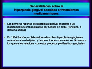 Generalidades sobre la
Hiperplasia gingival asociada a tratamientos
medicamentosos
 Los primeros reportes de hiperplasia gingival asociada a un
medicamento fueron realizados por Kimball en 1939, (fenitoína, o
dilantina sódica)
 En 1984 Ramón y colaboradores describen hiperplasias gingivales
asociadas a la nifedipina y desde entonces son varios los fármacos a
los que se les relaciona con estos procesos proliferativos gingivales.
 