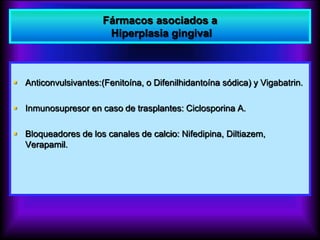 Fármacos asociados a
Hiperplasia gingival
 Anticonvulsivantes:(Fenitoína, o Difenilhidantoína sódica) y Vigabatrin.
 Inmunosupresor en caso de trasplantes: Ciclosporina A.
 Bloqueadores de los canales de calcio: Nifedipina, Diltiazem,
Verapamil.
 