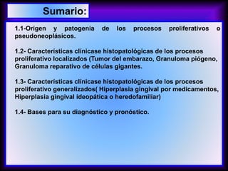 1.1-Orígen y patogenia de los procesos proliferativos o
pseudoneoplásicos.
1.2- Características clínicase histopatológicas de los procesos
proliferativo localizados (Tumor del embarazo, Granuloma piógeno,
Granuloma reparativo de células gigantes.
1.3- Características clínicase histopatológicas de los procesos
proliferativo generalizados( Hiperplasia gingival por medicamentos,
Hiperplasia gingival ideopática o heredofamiliar)
1.4- Bases para su diagnóstico y pronóstico.
Sumario:
 