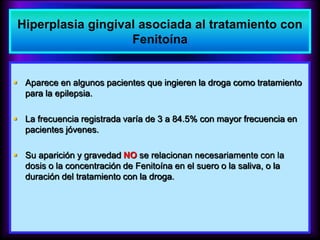  Aparece en algunos pacientes que ingieren la droga como tratamiento
para la epilepsia.
 La frecuencia registrada varía de 3 a 84.5% con mayor frecuencia en
pacientes jóvenes.
 Su aparición y gravedad NO se relacionan necesariamente con la
dosis o la concentración de Fenitoína en el suero o la saliva, o la
duración del tratamiento con la droga.
Hiperplasia gingival asociada al tratamiento con
Fenitoína
 