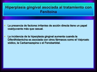  La presencia de factores irritantes de acción directa tiene un papel
coadyuvante más que casual.
 La incidencia de la hiperplasia gingival aumenta cuando la
Difenilhidantoína es asociada con otros fármacos como el Valproato
sódico, la Carbamazepina o el Fenobarbital.
Hiperplasia gingival asociada al tratamiento con
Fenitoína
 