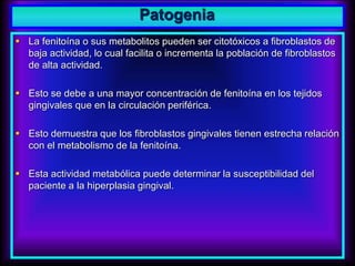 Patogenia
 La fenitoína o sus metabolitos pueden ser citotóxicos a fibroblastos de
baja actividad, lo cual facilita o incrementa la población de fibroblastos
de alta actividad.
 Esto se debe a una mayor concentración de fenitoína en los tejidos
gingivales que en la circulación periférica.
 Esto demuestra que los fibroblastos gingivales tienen estrecha relación
con el metabolismo de la fenitoína.
 Esta actividad metabólica puede determinar la susceptibilidad del
paciente a la hiperplasia gingival.
 