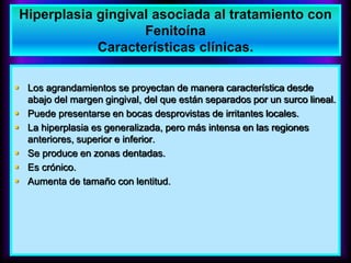  Los agrandamientos se proyectan de manera característica desde
abajo del margen gingival, del que están separados por un surco lineal.
 Puede presentarse en bocas desprovistas de irritantes locales.
 La hiperplasia es generalizada, pero más intensa en las regiones
anteriores, superior e inferior.
 Se produce en zonas dentadas.
 Es crónico.
 Aumenta de tamaño con lentitud.
Hiperplasia gingival asociada al tratamiento con
Fenitoína
Características clínicas.
 