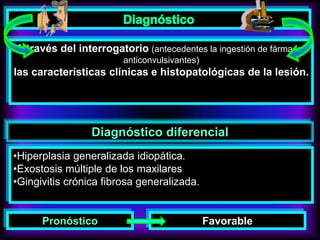 A través del interrogatorio (antecedentes la ingestión de fármacos
anticonvulsivantes)
las características clínicas e histopatológicas de la lesión.
Diagnóstico diferencial
•Hiperplasia generalizada idiopática.
•Exostosis múltiple de los maxilares
•Gingivitis crónica fibrosa generalizada.
Pronóstico Favorable
 