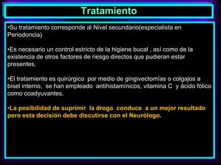 Tratamiento
•Su tratamiento corresponde al Nivel secundario(especialista en
Periodoncia)
•Es necesario un control estricto de la higiene bucal , así como de la
existencia de otros factores de riesgo directos que pudieran estar
presentes.
•El tratamiento es quirúrgico por medio de gingivectomías o colgajos a
bisel interno, se han empleado antihistamínicos, vitamina C y ácido fólico
como coadyuvantes.
•La posibilidad de suprimir la droga conduce a un mejor resultado
pero esta decisión debe discutirse con el Neurólogo.
 