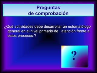 ¿Qué actividades debe desarrollar un estomatólogo
general en el nivel primario de atención frente a
estos procesos ?
?
Preguntas
de comprobación
 