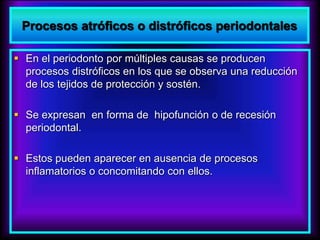 Procesos atróficos o distróficos periodontales
 En el periodonto por múltiples causas se producen
procesos distróficos en los que se observa una reducción
de los tejidos de protección y sostén.
 Se expresan en forma de hipofunción o de recesión
periodontal.
 Estos pueden aparecer en ausencia de procesos
inflamatorios o concomitando con ellos.
 