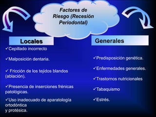 Locales Generales
Cepillado incorrecto
Malposición dentaria.
 Fricción de los tejidos blandos
(ablación).
Presencia de inserciones frénicas
patológicas.
Uso inadecuado de aparatología
ortodóntica
y protésica.
Predisposición genética.
Enfermedades generales.
Trastornos nutricionales
Tabaquismo
Estrés.
 