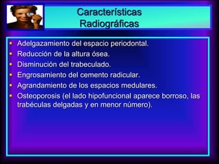 Características
Radiográficas
 Adelgazamiento del espacio periodontal.
 Reducción de la altura ósea.
 Disminución del trabeculado.
 Engrosamiento del cemento radicular.
 Agrandamiento de los espacios medulares.
 Osteoporosis (el lado hipofuncional aparece borroso, las
trabéculas delgadas y en menor número).
 