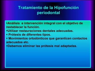 Tratamiento de la Hipofunción
periodontal
Análisis e intervención integral con el objetivo de
restablecer la función.
Utilizar restauraciones dentales adecuadas.
 Prótesis de diferentes tipos.
 Movimientos ortodónticos que garanticen contactos
adecuados etc.
Debemos eliminar las prótesis mal adaptadas.
 