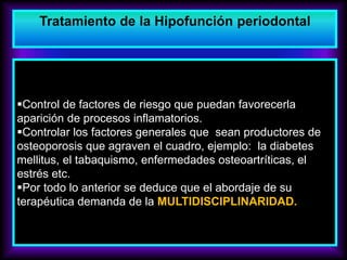 Control de factores de riesgo que puedan favorecerla
aparición de procesos inflamatorios.
Controlar los factores generales que sean productores de
osteoporosis que agraven el cuadro, ejemplo: la diabetes
mellitus, el tabaquismo, enfermedades osteoartríticas, el
estrés etc.
Por todo lo anterior se deduce que el abordaje de su
terapéutica demanda de la MULTIDISCIPLINARIDAD.
Tratamiento de la Hipofunción periodontal
 