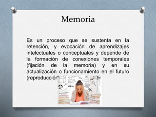 Memoria
Es un proceso que se sustenta en la
retención, y evocación de aprendizajes
intelectuales o conceptuales y depende de
la formación de conexiones temporales
(fijación de la memoria) y en su
actualización o funcionamiento en el futuro
(reproducción y recuerdo).
 