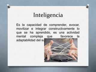 Inteligencia
Es la capacidad de comprender, evocar,
movilizar e integrar constructivamente lo
que se ha aprendido, es una actividad
mental compleja que favorece la
adaptabilidad del sujeto a su medio.
 