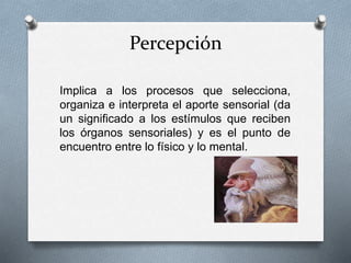 Percepción
Implica a los procesos que selecciona,
organiza e interpreta el aporte sensorial (da
un significado a los estímulos que reciben
los órganos sensoriales) y es el punto de
encuentro entre lo físico y lo mental.
 
