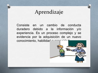 Aprendizaje
Consiste en un cambio de conducta
duradero debido a la información y/o
experiencia. Es un proceso complejo y se
evidencia por la adquisición de un nuevo
conocimiento, habilidad o capacidad.
 